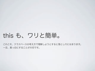 this も、ワリと簡単。
これこそ、クラスベース言語によくある考え方で理解しようとすると、
落とし穴にはまります。一旦、頭を真っ白してください。
 