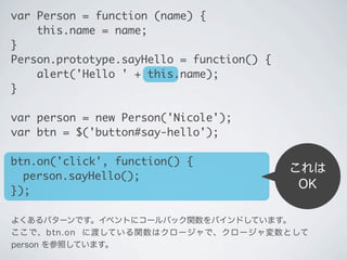 これは
OK
var Person = function (name) {
&nbsp;&nbsp;&nbsp;&nbsp;this.name = name;
}
Person.prototype.sayHello = function() {
&nbsp;&nbsp;&nbsp;&nbsp;alert('Hello ' + this.name);
}
var person = new Person('Nicole');
var btn = $('button#say-hello');
btn.on('click', function() {
	 person.sayHello();
});
よくあるパターンです。イベントにコールバック関数をバインドしています。
ここで、btn.on に渡している関数はクロージャで、クロージャ変数として
person を参照しています。
 
