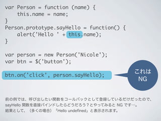 これは
NG
var Person = function (name) {
&nbsp;&nbsp;&nbsp;&nbsp;this.name = name;
}
Person.prototype.sayHello = function() {
&nbsp;&nbsp;&nbsp;&nbsp;alert('Hello ' + this.name);
}
var person = new Person('Nicole');
var btn = $('button');
btn.on('click', person.sayHello);
前の例では、呼び出したい関数をコールバックとして登録しているだけだったので、
sayHello 関数を直接バインドしたらどうだろう？とやってみると NG です&hellip;。
結果として、（多くの場合）「Hello undeﬁned」と表示されます。
 