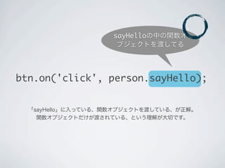 btn.on('click', person.sayHello);
「sayHello」に入っている、関数オブジェクトを渡している、が正解。
関数オブジェクトだけが渡されている、という理解が大切です。
sayHelloの中の関数オ
ブジェクトを渡してる
 