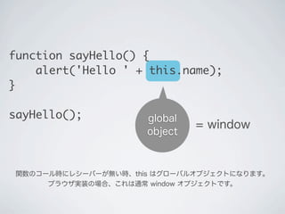 関数のコール時にレシーバーが無い時、this はグローバルオブジェクトになります。
ブラウザ実装の場合、これは通常 window オブジェクトです。
global
object
= window
function sayHello() {
&nbsp;&nbsp;&nbsp;&nbsp;alert('Hello ' + this.name);
}
sayHello();
 
