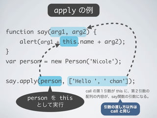 person を this
として実行
apply の例
call の第１引数が this に、第２引数の
配列の内容が、say関数の引数になる。
引数の渡し方以外は
call と同じ
function say(arg1, arg2) {
&nbsp;&nbsp;&nbsp;&nbsp;alert(arg1 + this.name + arg2);
}
var person = new Person('Nicole');
say.apply(person, ['Hello ', ' chan']);
 