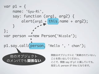 他のオブジェクト
のメンバでも関係ない
関数はオブジェクトに「束縛されていない」
ことを思い出してください。
ここで、関数 say が p1 に属していても、
指定した person が this になります。
var p1 = {
name: 'Gyu-Ri',
say: function (arg1, arg2) {
&nbsp;&nbsp; &nbsp;&nbsp;alert(arg1 + this.name + arg2);
}
};
var person = new Person('Nicole');
p1.say.call(person, 'Hello ', ' chan');
 