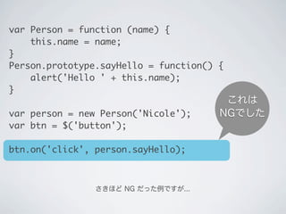 これは
NGでした
さきほど NG だった例ですが...
var Person = function (name) {
&nbsp;&nbsp;&nbsp;&nbsp;this.name = name;
}
Person.prototype.sayHello = function() {
&nbsp;&nbsp;&nbsp;&nbsp;alert('Hello ' + this.name);
}
var person = new Person('Nicole');
var btn = $('button');
btn.on('click', person.sayHello);
 