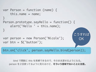 こうすれば
OK
bind で関数に this を束縛できるので、そのまま渡せるようになる。
person を２回使ってるように見えるけど、そういう意味でないことに注意。
var Person = function (name) {
&nbsp;&nbsp;&nbsp;&nbsp;this.name = name;
}
Person.prototype.sayHello = function() {
&nbsp;&nbsp;&nbsp;&nbsp;alert('Hello ' + this.name);
}
var person = new Person('Nicole');
var btn = $('button');
btn.on('click', person.sayHello.bind(person));
 