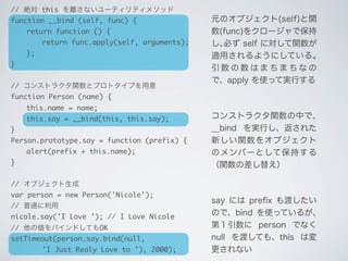 元のオブジェクト(self)と関
数(func)をクロージャで保持
し､必ず self に対して関数が
適用されるようにしている｡
引 数 の 数 は ま ち ま ち な の
で、apply を使って実行する
コンストラクタ関数の中で､
__bind を実行し、返された
新しい関数をオブジェクト
のメンバーとして保持する
（関数の差し替え）
say には preﬁx も渡したい
ので、bind を使っているが､
第１引数に person でなく
null を渡しても、this は変
更されない
// 絶対 this を離さないユーティリティメソッド
function __bind (self, func) {
	 return function () {
	 	 return func.apply(self, arguments);
	 };
}
// コンストラクタ関数とプロトタイプを用意
function Person (name) {
	 this.name = name;
	 this.say = __bind(this, this.say);
}
Person.prototype.say = function (prefix) {
	 alert(prefix + this.name);
}
// オブジェクト生成
var person = new Person('Nicole');
// 普通に利用
nicole.say('I Love '); // I Love Nicole
// 他の値をバインドしてもOK
setTimeout(person.say.bind(null,
	 	 'I Just Realy Love to '), 2000);
 