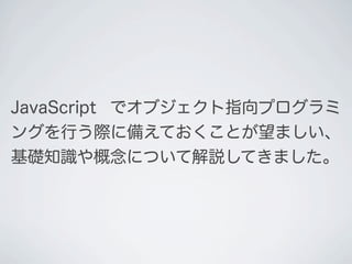 JavaScript でオブジェクト指向プログラミ
ングを行う際に備えておくことが望ましい、
基礎知識や概念について解説してきました。
 