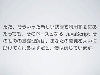 ただ、そういった新しい技術を利用するにあ
たっても、そのベースとなる JavaScript そ
のものの基礎理解は、あなたの開発を大いに
助けてくれるはずだと、僕は信じています。
 