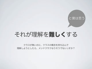 それが理解を難しくする
と僕は思う
クラスが無いのに、クラスの概念を持ち込んで
理解しようとしたら、メンドクサクなりそうでないっすか？
 