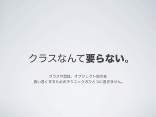 クラスなんて要らない。
クラスや型は、オブジェクト指向を
扱い易くするためのテクニックのひとつに過ぎません。
 