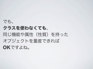 でも、
クラスを使わなくても、
同じ機能や属性（性質）を持った
オブジェクトを量産できれば
OKですよね。
 