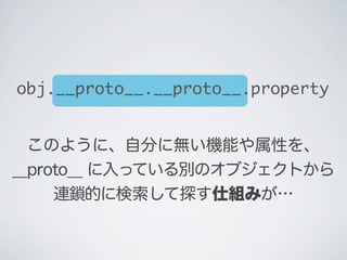 このように、自分に無い機能や属性を、
__proto__ に入っている別のオブジェクトから
連鎖的に検索して探す仕組みが&hellip;
obj.__proto__.__proto__.property
 