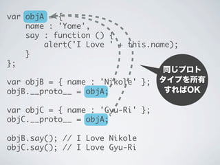 同じプロト
タイプを所有
すればOK
var objA = {
name : 'Yome',
say : function () {
alert('I Love ' + this.name);
}
};
var objB = { name : 'Nikole' };
objB.__proto__ = objA;
var objC = { name : 'Gyu-Ri' };
objC.__proto__ = objA;
objB.say(); // I Love Nikole
objC.say(); // I Love Gyu-Ri
 