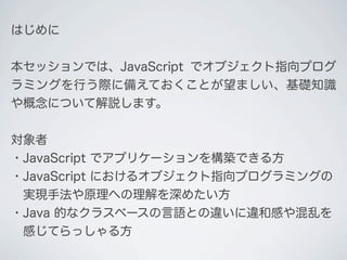 はじめに
本セッションでは、JavaScript でオブジェクト指向プログ
ラミングを行う際に備えておくことが望ましい、基礎知識
や概念について解説します。
対象者
・JavaScript でアプリケーションを構築できる方
・JavaScript におけるオブジェクト指向プログラミングの
&emsp;実現手法や原理への理解を深めたい方
・Java 的なクラスベースの言語との違いに違和感や混乱を
&emsp;感じてらっしゃる方
 
