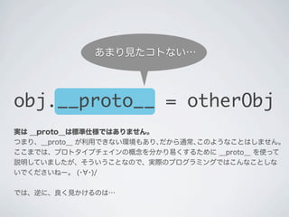 実は __proto__は標準仕様ではありません。
つまり、__proto__ が利用できない環境もあり､だから通常､このようなことはしません｡
ここまでは、プロトタイプチェインの概念を分かり易くするために __proto__ を使って
説明していましたが、そういうことなので、実際のプログラミングではこんなことしな
いでくださいねー。 (･ ･)/
では、逆に、良く見かけるのは&hellip;
obj.__proto__ = otherObj
あまり見たコトない&hellip;
 