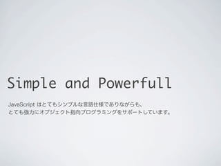 Simple and Powerfull
JavaScript はとてもシンプルな言語仕様でありながらも、
とても強力にオブジェクト指向プログラミングをサポートしています。
 