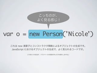 これは new 演算子とコンストラクタ関数によるオブジェクトの生成です。
JavaScript におけるオブジェクトの生成で、よく見られるコードです。
var o = new Person('Nicole')
このあたりの記法が、クラスベースの言語を学んだ方を惑わしますね♪
こっちのが、
よく見る感じ！
 