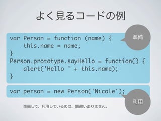 準備
利用
準備して、利用しているのは、間違いありません。
よく見るコードの例
var Person = function (name) {
&nbsp;&nbsp;&nbsp;&nbsp;this.name = name;
}
Person.prototype.sayHello = function() {
&nbsp;&nbsp;&nbsp;&nbsp;alert('Hello ' + this.name);
}
var person = new Person('Nicole');
 