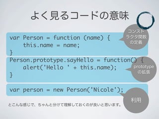 prototype
の拡張
コンスト
ラクタ関数
の定義
よく見るコードの意味
利用
とこんな感じで、ちゃんと分けて理解しておくのが良いと思います。
var Person = function (name) {
&nbsp;&nbsp;&nbsp;&nbsp;this.name = name;
}
Person.prototype.sayHello = function() {
&nbsp;&nbsp;&nbsp;&nbsp;alert('Hello ' + this.name);
}
var person = new Person('Nicole');
 