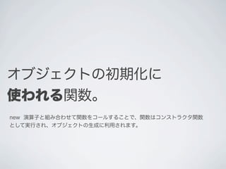 オブジェクトの初期化に
使われる関数｡
new 演算子と組み合わせて関数をコールすることで、関数はコンストラクタ関数
として実行され、オブジェクトの生成に利用されます。
 