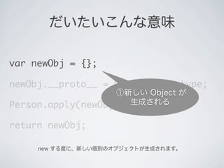 だいたいこんな意味
var newObj = {};
newObj.__proto__ = Person.prototype;
Person.apply(newObj, arguments);
return newObj;
①新しい Object が
生成される
new する度に、新しい個別のオブジェクトが生成されます。
 