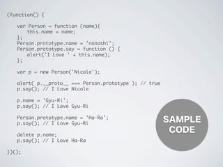 (function() {
	 var Person = function (name){
	 	 this.name = name;
	 };
	 Person.prototype.name = 'nanashi';
	 Person.prototype.say = function () {
	 	 alert('I Love ' + this.name);
	 };
	 var p = new Person('Nicole');
	 alert( p.__proto__ === Person.prototype ); // true
	 p.say(); // I Love Nicole
	 p.name = 'Gyu-Ri';
	 p.say(); // I Love Gyu-Ri
	 Person.prototype.name = 'Ha-Ra';
	 p.say(); // I Love Gyu-Ri
	 delete p.name;
	 p.say(); // I Love Ha-Ra
})();
SAMPLE
CODE
 