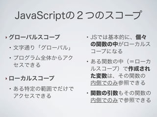 JavaScriptの２つのスコープ
‣ グローバルスコープ
●
文字通り「グローバル」
●
プログラム全体からアク
セスできる
‣ ローカルスコープ
●
ある特定の範囲でだけで
アクセスできる
●
JSでは基本的に、個々
の関数の中がローカルス
コープになる
●
ある関数の中（＝ローカ
ルスコープ）で作成され
た変数は、その関数の
内側でのみ参照できる
●
関数の引数もその関数の
内側でのみで参照できる
 