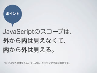 JavaScriptのスコープは、
外から内は見えなくて、
内から外は見える。
ポイント
｢自分より外側は見える」ぐらいの、とてもシンプルな概念です。
 