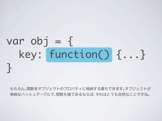 もちろん､関数をオブジェクトのプロパティに格納する事もできます｡オブジェクトが
単純なハッシュテーブルで､関数も値であるならば､それはとても自然なことですね｡
var obj = {
key: function() {...}
}
 