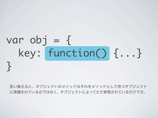 言い換えると、オブジェクトのメソッドはそれをメソッドとして持つオブジェクト
に束縛されているのではなく､ オブジェクトによってただ参照されているだけです。
var obj = {
key: function() {...}
}
 
