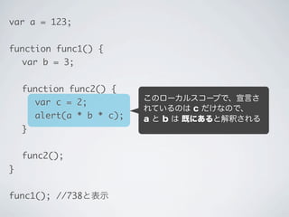 このローカルスコープで、宣言さ
れているのは c だけなので、
a と b は 既にあると解釈される
…でも、func2 のローカルスコー
プには、a と b は見つからない。
var a = 123;
function func1() {
	 var b = 3;
	 function func2() {
	 	 var c = 2;
	 	 alert(a * b * c);
	 }
	 func2();
}
func1(); //738と表示
 