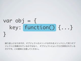 繰り返しになりますが､オブジェクトのメソッドはそれを持つオブジェクトに束縛され
ているのではなく､その時そのオブジェクトによってただ参照されているだけです｡
この意味に注意してください。
var obj = {
key: function() ...