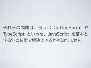 それらの問題は、例えば CoffeeScript や
TypeScript といった、JavaScript を基本と
する別の技術で解決できるかも知れません｡
 