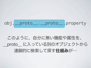 このように、自分に無い機能や属性を、
__proto__ に入っている別のオブジェクトから
連鎖的に検索して探す仕組みが…
obj.__proto__.__proto__.property
 