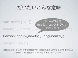 だいたいこんな意味
var newObj = {};
newObj.__proto__ = Person.prototype;
Person.apply(newObj, arguments);
return newObj;
③ newObj を
this に、コンストラクタ
関数を実行
これによって、コンストラクタ関数の中で、生成される新しいオブジェクトを this と
して参照し、その属性をセットしたりできるようになります。
 