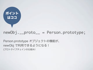 ポイント
はココ
newObj.__proto__ = Person.prototype;
Person.prototype オブジェクトの機能が、
newObj で利用できるようになる！
(プロトタイプチェインの仕組み）
 