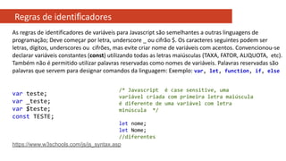 Regras de identiﬁcadores
As regras de identificadores de variáveis para Javascript são semelhantes a outras linguagens de
programação; Deve começar por letra, underscore _ ou cifrão $. Os caracteres seguintes podem ser
letras, dígitos, underscores ou cifrões, mas evite criar nome de variáveis com acentos. Convencionou-se
declarar variáveis constantes (const) utilizando todas as letras maiúsculas (TAXA, FATOR, ALIQUOTA, etc).
Também não é permitido utilizar palavras reservadas como nomes de variáveis. Palavras reservadas são
palavras que servem para designar comandos da linguagem: Exemplo: var, let, function, if, else
var teste;
var _teste;
var $teste;
const TESTE;
https://www.w3schools.com/js/js_syntax.asp
/* Javascript é case sensitive, uma
variável criada com primeira letra maiúscula
é diferente de uma variável com letra
minúscula */
let nome;
let Nome;
//diferentes
 