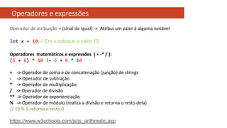 Operadores e expressões
Operadores matemáticos e expressões ( + -* / ):
(5 + 6) * 10 != 5 + 6 * 10
+ -> Operador de soma e de concatenação (junção) de strings
- -> Operador de subtração
* -> Operador de multiplicação
/ -> Operador de divisão
** -> Operador de exponenciação
% -> Operador de módulo (realiza a divisão e retorna o resto dela)
// 10 % 5 retorna o resto 0
https://www.w3schools.com/js/js_arithmetic.asp
Operador de atribuição = (sinal de igual) -> Atribui um valor à alguma variável
let x = 10; // Em x coloque o valor 10
 