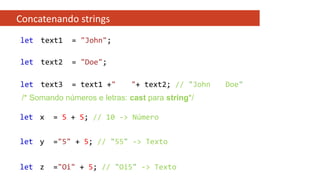 Concatenando strings
let text1 = "John";
let text2 = "Doe";
let text3 = text1 +" "+ text2; // "John Doe"
/* Somando números e letras: cast para string*/
let x = 5 + 5; // 10 -> Número
let y ="5" + 5; // "55" -> Texto
let z ="Oi" + 5; // "Oi5" -> Texto
 