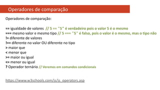Operadores de comparação
Operadores de comparação:
== igualdade de valores // 5 == "5" é verdadeiro pois o valor 5 é o mesmo
=== mesmo valor e mesmo tipo // 5 === "5" é falso, pois o valor é o mesmo, mas o tipo não
!= diferente de valores
!== diferente no valor OU diferente no tipo
> maior que
< menor que
>= maior ou igual
<= menor ou igual
? Operador ternário // Veremos em comandos condicionais
https://www.w3schools.com/js/js_operators.asp
 