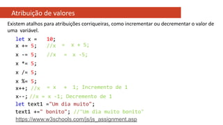 Atribuição de valores
Existem atalhos para atribuições corriqueiras, como incrementar ou decrementar o valor de
uma variável.
let x =
x += 5;
10;
//x = x + 5;
x -= 5; //x = x -5;
x *= 5;
x /= 5;
x %= 5;
x++; //x = x + 1; Incremento de 1
x--; //x = x -1; Decremento de 1
let text1 ="Um dia muito";
text1 +=" bonito"; //"Um dia muito bonito"
https://www.w3schools.com/js/js_assignment.asp
 