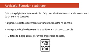 Atividade: Somador e subtrator
Crie uma página contendo três botões, que vão incrementar e decrementar o
valor de uma variável:
− O primeiro botão incrementa a variável e mostra no console
– O segundo botão decrementa a variável e mostra no console
– O terceiro botão zera a variável e mostra no console.
 