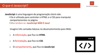 O que é Javascript?
JavaScript é uma linguagem de programação client-side.
• Ela é utilizada para controlar o HTML e o CSS para manipular
comportamentos na página.
• Mas lembre-se: JavaScript NÃO É Java!
Imagine três camadas básicas no desenvolvimento para Web:
o A informação, que fica no HTML
o A formatação, que fica no CSS
o O comportamento, que fica no JavaScript
 