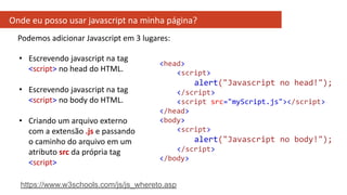 Onde eu posso usar javascript na minha página?
<head>
<script>
alert("Javascript no head!");
</script>
<script src="myScript.js"></script>
</head>
<body>
<script>
alert("Javascript no body!");
</script>
</body>
Podemos adicionar Javascript em 3 lugares:
• Escrevendo javascript na tag
<script> no head do HTML.
• Escrevendo javascript na tag
<script> no body do HTML.
• Criando um arquivo externo
com a extensão .js e passando
o caminho do arquivo em um
atributo src da própria tag
<script>
https://www.w3schools.com/js/js_whereto.asp
 