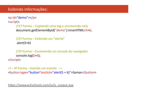 Exibindo informações:
<p id="demo"></p>
<script>
//1ª Forma – Captando uma tag e escrevendo nela
document.getElementById("demo").innerHTML=5+6;
//2ª Forma – Exibindo um “alerta”
alert(5+6)
//3ª Forma – Escrevendo no console do navegador
console.log(5+6);
</script>
<!-- 4ª Forma - Usando um evento -->
<button type="button"onclick="alert(5 + 6)">Somar</button>
https://www.w3schools.com/js/js_output.asp
 