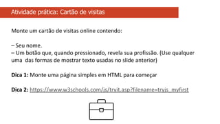 Atividade prática: Cartão de visitas
Monte um cartão de visitas online contendo:
– Seu nome.
– Um botão que, quando pressionado, revela sua profissão. (Use qualquer
uma das formas de mostrar texto usadas no slide anterior)
Dica 1: Monte uma página simples em HTML para começar
Dica 2: https://www.w3schools.com/js/tryit.asp?filename=tryjs_myfirst
 