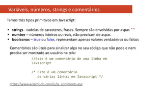 Variáveis, números, strings e comentários
//Este é um comentário de uma linha em
Javascript
/* Este é um comentário
de várias linhas em Javascript */
Comentários são úteis para sinalizar algo no seu código que não pode e nem
precisa ser mostrado ao usuário na tela:
https://www.w3schools.com/js/js_comments.asp
Temos três tipos primitivos em Javascript:
• strings - cadeias de caracteres, frases. Sempre são envolvidas por aspas ""
• number – números inteiros ou reais, não precisam de aspas
• booleanos – true ou false, representam apenas valores verdadeiros ou falsos
 