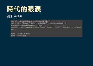 時代的眼淚
為了 AJAX
var d = document.createElement('div');
var sid = "frame_"+Math.random()+"_"+Math.random( );
document.body.appendChild(d);
d.innerHTML='<iframe width="100%" name="'+sid+'" height="0"></ifra
me>';
form.target = sid;
form.submit();
 