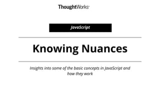 Knowing Nuances
Insights into some of the basic concepts in JavaScript and
how they work
JavaScript
 