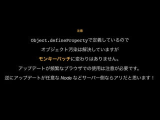 注意

Object.definePropertyで定義しているので
オブジェクト汚染は解決していますが
モンキーパッチに変わりはありません。
アップデートが頻繁なブラウザでの使用は注意が必要です。
逆にアップデートが任意な Node などサーバー側ならアリだと思います！

 